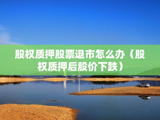 股权质押股票退市怎么办（股权质押后股价下跌）