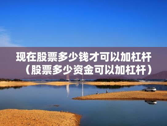 现在股票多少钱才可以加杠杆（股票多少资金可以加杠杆）