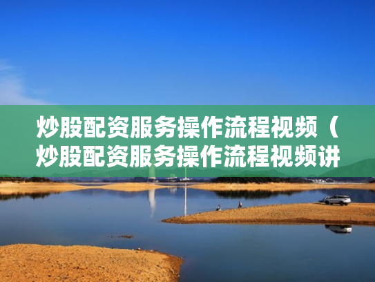 炒股配资服务操作流程视频（炒股配资服务操作流程视频讲解）