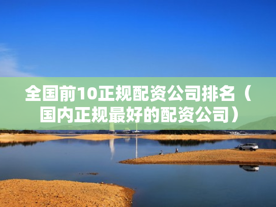 全国前10正规配资公司排名（国内正规最好的配资公司）