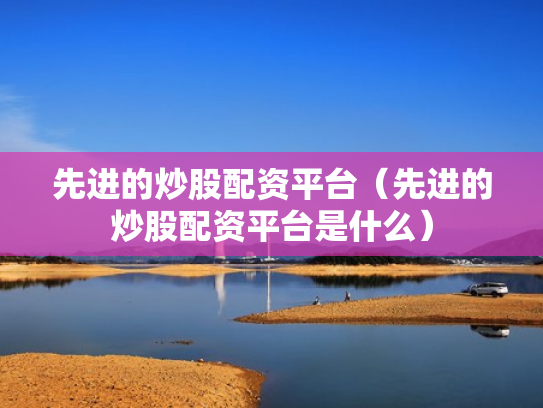 先进的炒股配资平台（先进的炒股配资平台是什么）