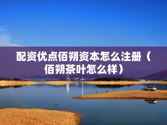 配资优点佰朔资本怎么注册（佰朔茶叶怎么样）