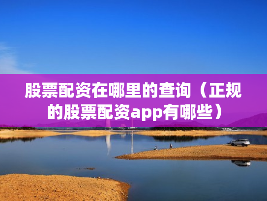 股票配资在哪里的查询（正规的股票配资app有哪些）