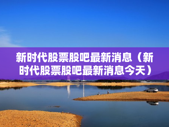 新时代股票股吧最新消息（新时代股票股吧最新消息今天）