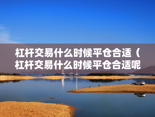 杠杆交易什么时候平仓合适（杠杆交易什么时候平仓合适呢）