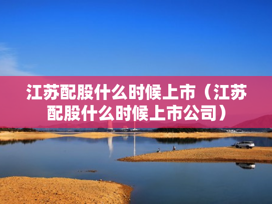 江苏配股什么时候上市（江苏配股什么时候上市公司）