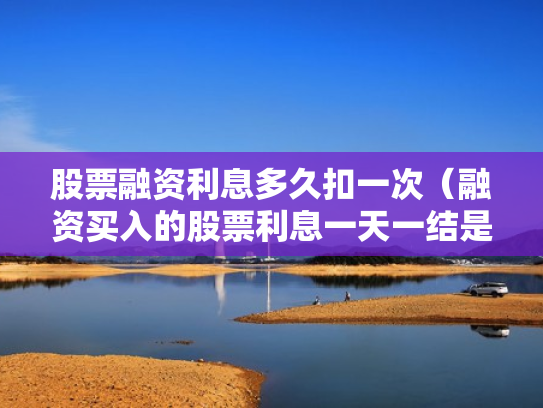 股票融资利息多久扣一次（融资买入的股票利息一天一结是每天都扣吗?）