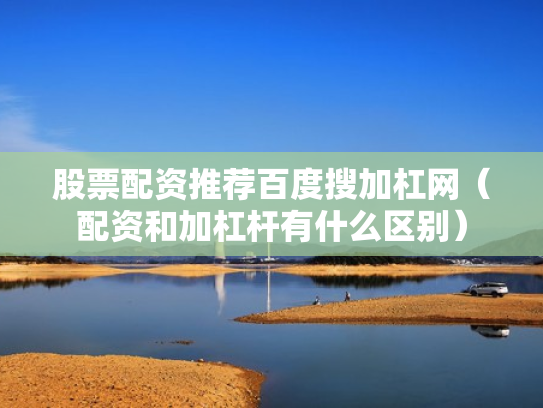 股票配资推荐百度搜加杠网（配资和加杠杆有什么区别）