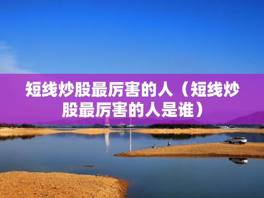 短线炒股最厉害的人（短线炒股最厉害的人是谁）