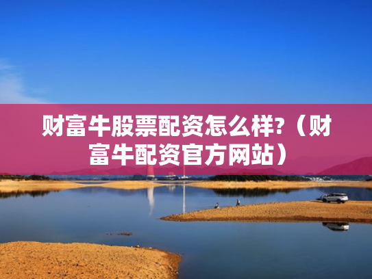 财富牛股票配资怎么样?（财富牛配资官方网站）