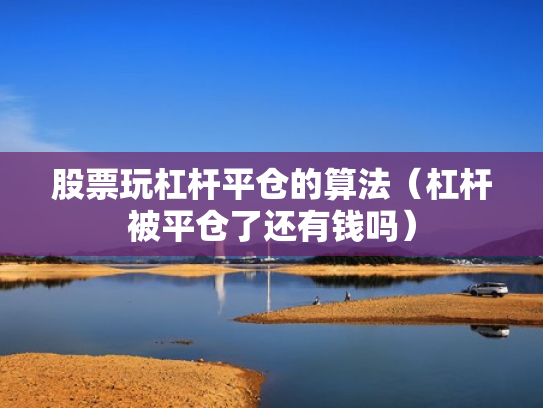 股票玩杠杆平仓的算法（杠杆被平仓了还有钱吗）