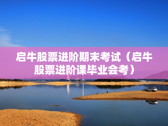 启牛股票进阶期末考试（启牛股票进阶课毕业会考）