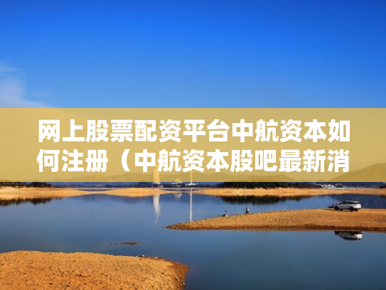 网上股票配资平台中航资本如何注册（中航资本股吧最新消息）