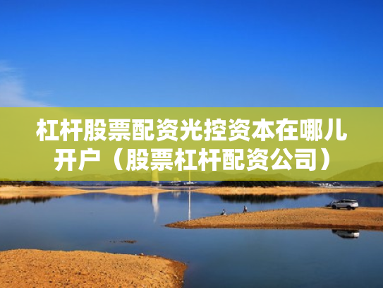 杠杆股票配资光控资本在哪儿开户（股票杠杆配资公司）