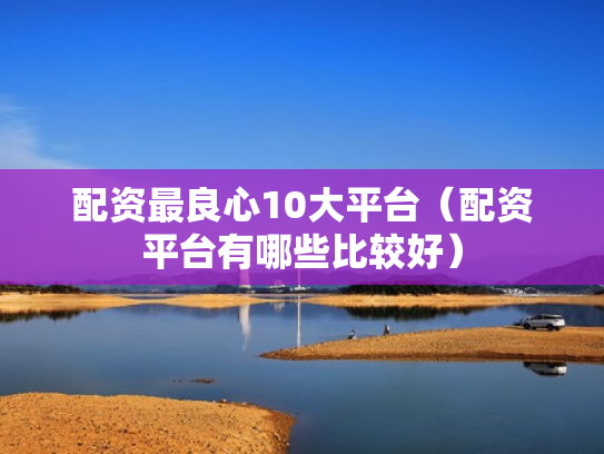 配资最良心10大平台（配资平台有哪些比较好）