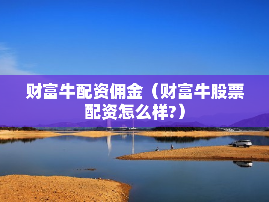 财富牛配资佣金（财富牛股票配资怎么样?）