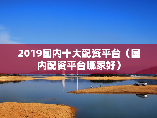 2019国内十大配资平台（国内配资平台哪家好）