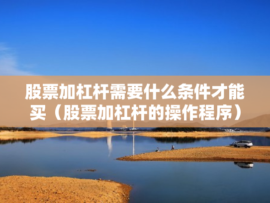 股票加杠杆需要什么条件才能买（股票加杠杆的操作程序）