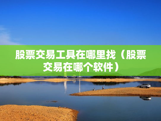股票交易工具在哪里找（股票交易在哪个软件）