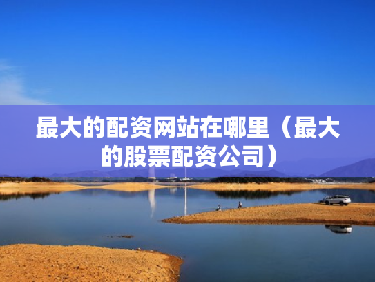 最大的配资网站在哪里（最大的股票配资公司）