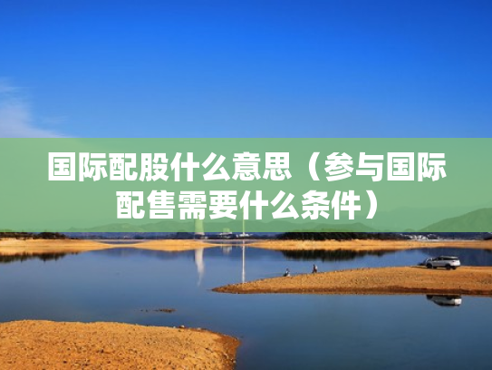 国际配股什么意思（参与国际配售需要什么条件）