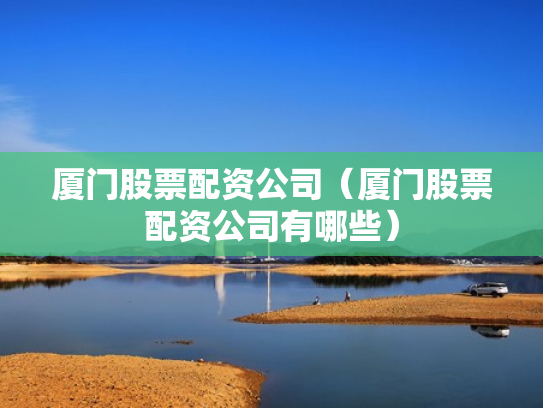 厦门股票配资公司（厦门股票配资公司有哪些）