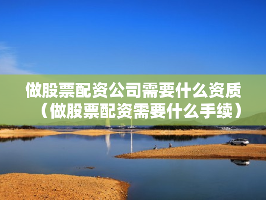 做股票配资公司需要什么资质（做股票配资需要什么手续）
