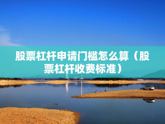 股票杠杆申请门槛怎么算（股票杠杆收费标准）