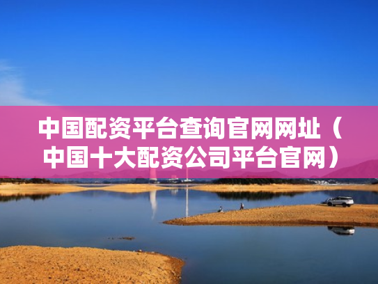 中国配资平台查询官网网址（中国十大配资公司平台官网）