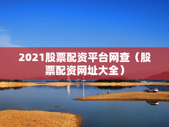 2021股票配资平台网查（股票配资网址大全）