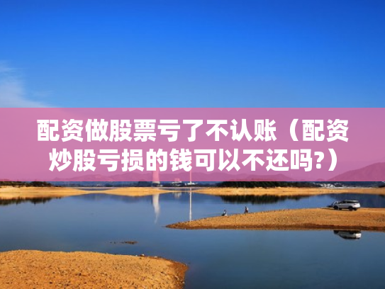 配资做股票亏了不认账（配资炒股亏损的钱可以不还吗?）