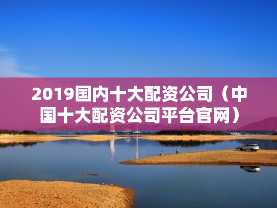 2019国内十大配资公司（中国十大配资公司平台官网）