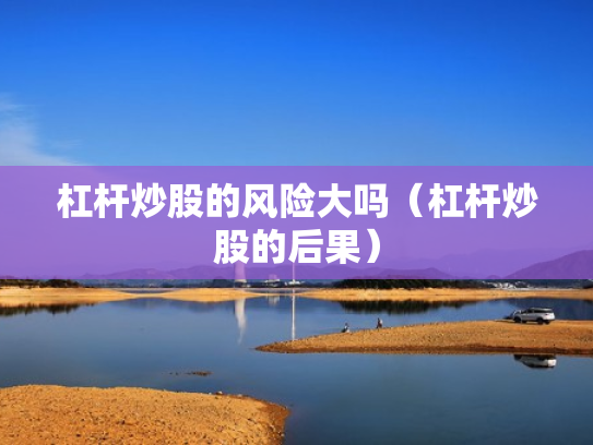 杠杆炒股的风险大吗（杠杆炒股的后果）