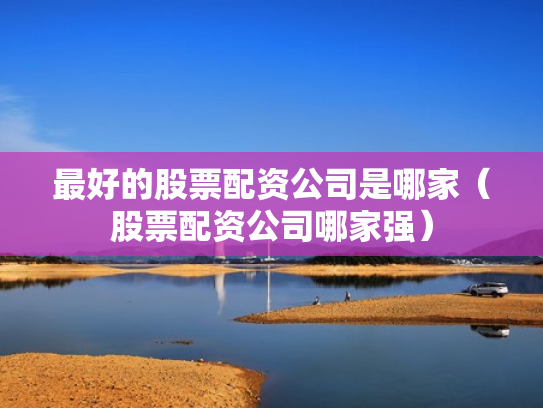 最好的股票配资公司是哪家（股票配资公司哪家强）