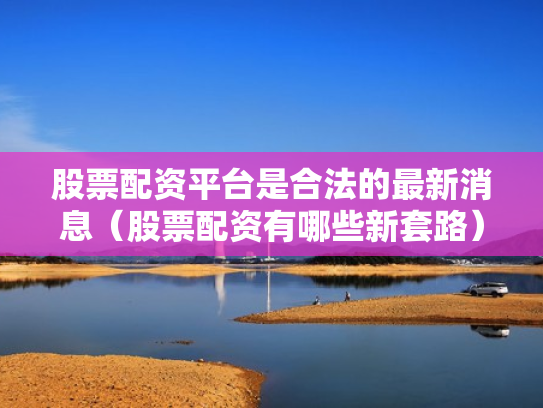 股票配资平台是合法的最新消息（股票配资有哪些新套路）