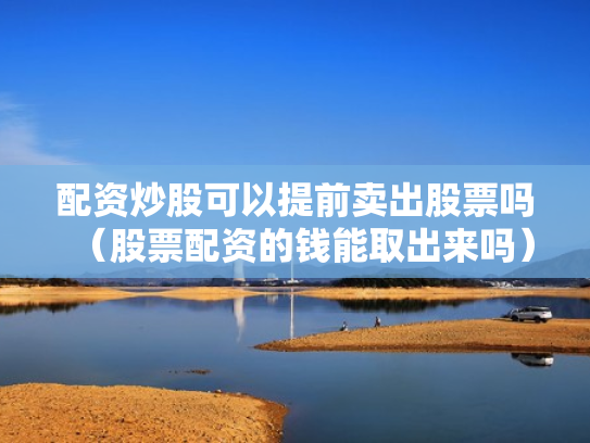 配资炒股可以提前卖出股票吗（股票配资的钱能取出来吗）