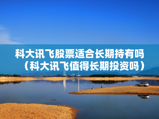 科大讯飞股票适合长期持有吗（科大讯飞值得长期投资吗）