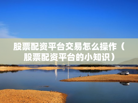 股票配资平台交易怎么操作（股票配资平台的小知识）