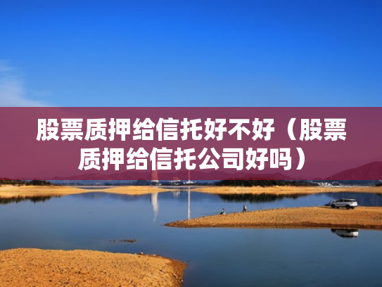 股票质押给信托好不好（股票质押给信托公司好吗）