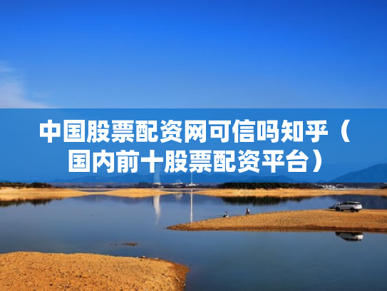 中国股票配资网可信吗知乎（国内前十股票配资平台）