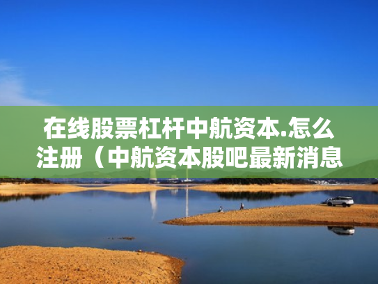 在线股票杠杆中航资本.怎么注册（中航资本股吧最新消息）