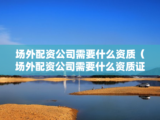 场外配资公司需要什么资质（场外配资公司需要什么资质证书）