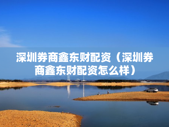 深圳券商鑫东财配资（深圳券商鑫东财配资怎么样）