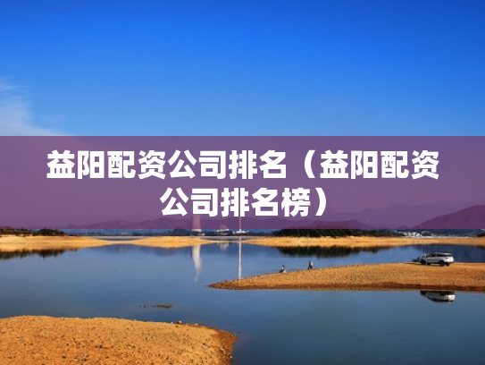 益阳配资公司排名（益阳配资公司排名榜）