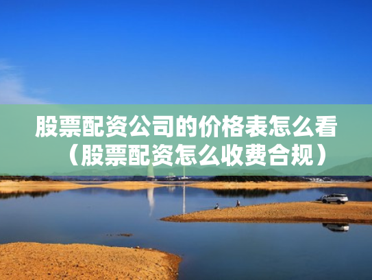 股票配资公司的价格表怎么看（股票配资怎么收费合规）