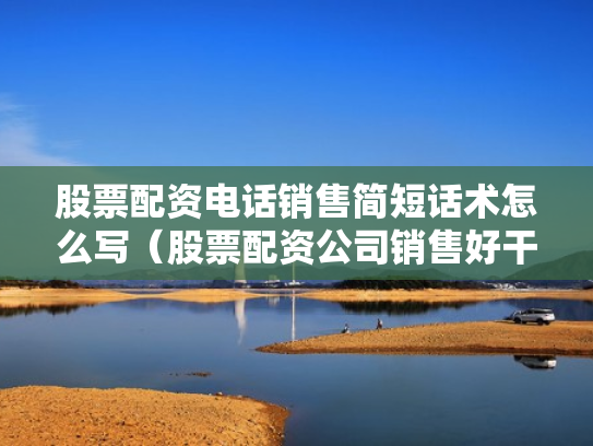 股票配资电话销售简短话术怎么写（股票配资公司销售好干吗）
