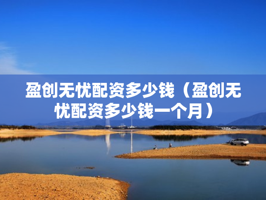 盈创无忧配资多少钱（盈创无忧配资多少钱一个月）