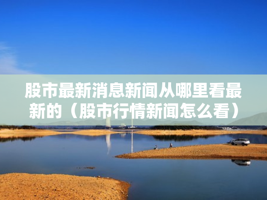 股市最新消息新闻从哪里看最新的（股市行情新闻怎么看）