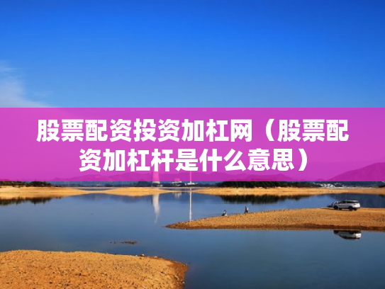 股票配资投资加杠网（股票配资加杠杆是什么意思）