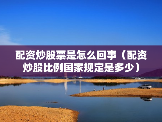 配资炒股票是怎么回事（配资炒股比例国家规定是多少）